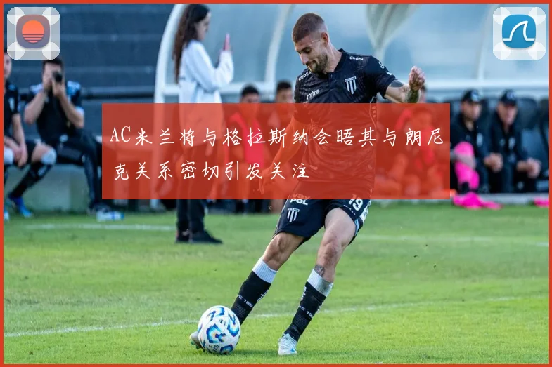 AC米兰将与格拉斯纳会晤其与朗尼克关系密切引发关注
