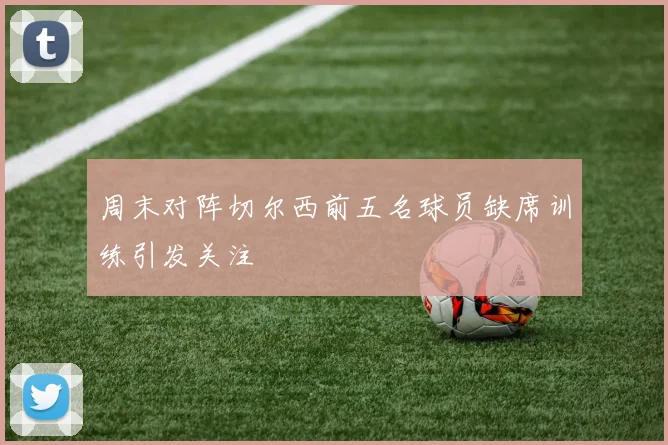 周末对阵切尔西前五名球员缺席训练引发关注