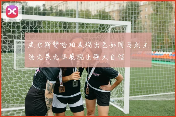 皮尔斯赞哈珀表现出色如同马刺主场无畏无惧展现出强大自信