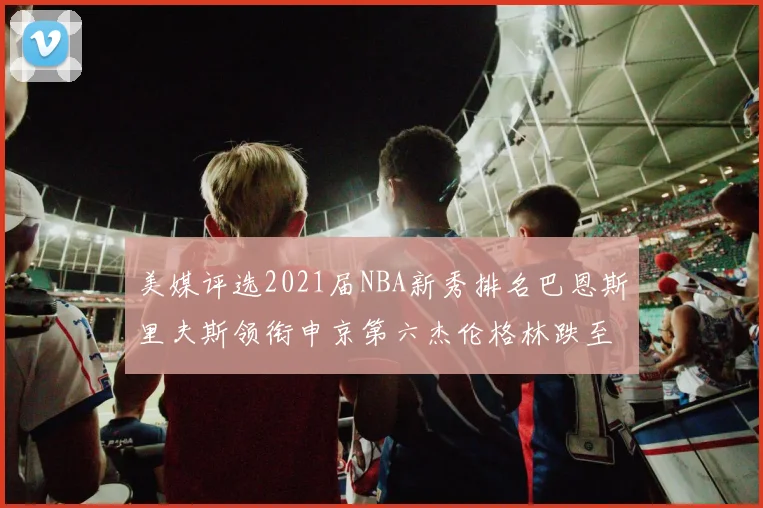 美媒评选2021届NBA新秀排名巴恩斯里夫斯领衔申京第六杰伦格林跌至第九