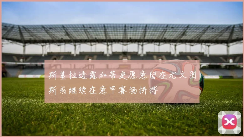 斯基拉透露加蒂更愿意留在尤文图斯或继续在意甲赛场拼搏