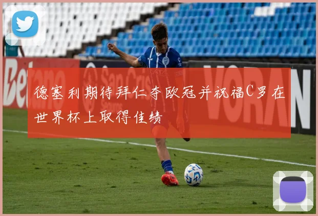 德塞利期待拜仁夺欧冠并祝福C罗在世界杯上取得佳绩