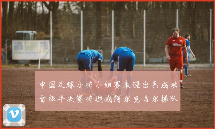 中国足球小将小组赛表现出色成功晋级半决赛将迎战阿尔克马尔梯队