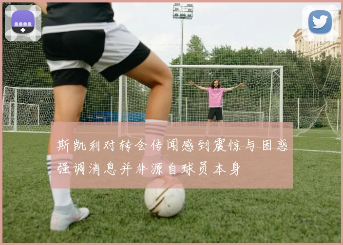 斯凯利对转会传闻感到震惊与困惑强调消息并非源自球员本身