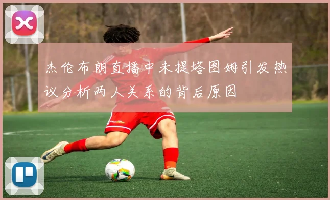 杰伦布朗直播中未提塔图姆引发热议分析两人关系的背后原因