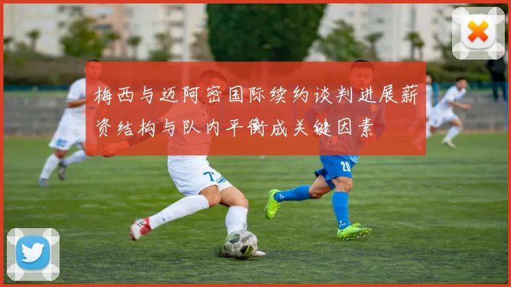 梅西与迈阿密国际续约谈判进展薪资结构与队内平衡成关键因素