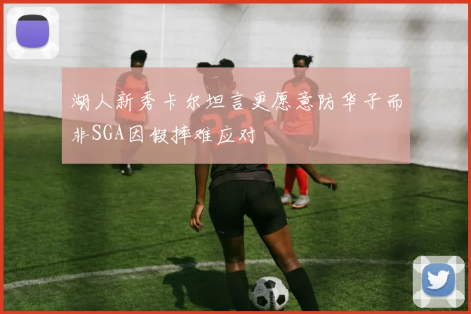 湖人新秀卡尔坦言更愿意防华子而非SGA因假摔难应对