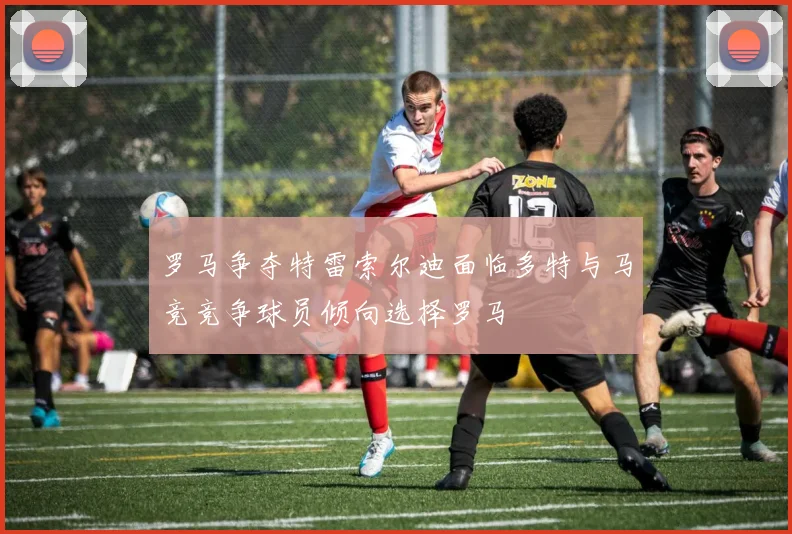 罗马争夺特雷索尔迪面临多特与马竞竞争球员倾向选择罗马