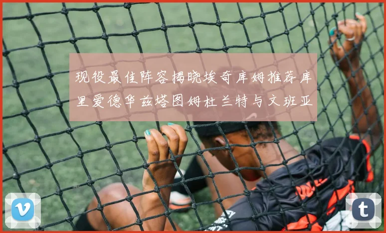 现役最佳阵容揭晓埃奇库姆推荐库里爱德华兹塔图姆杜兰特与文班亚马