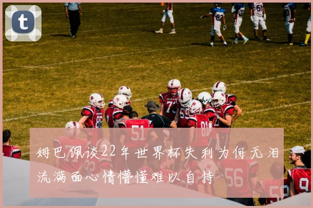 姆巴佩谈22年世界杯失利为何无泪流满面心情懵懂难以自持