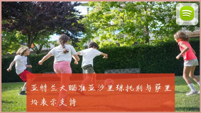 亚特兰大瞄准亚沙里琼托利与萨里均表示支持
