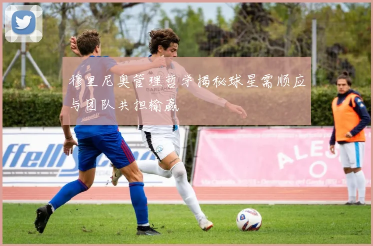 穆里尼奥管理哲学揭秘球星需顺应与团队共担输赢