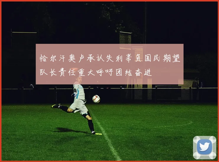 恰尔汗奥卢承认失利辜负国民期望队长责任重大呼吁团结奋进