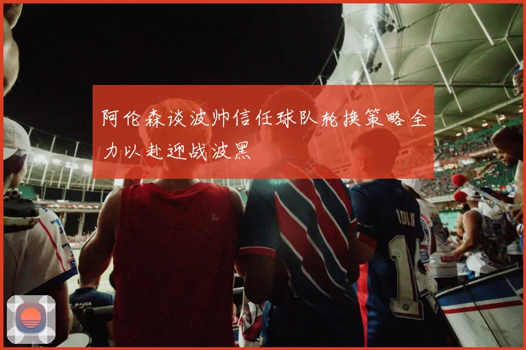 阿伦森谈波帅信任球队轮换策略全力以赴迎战波黑