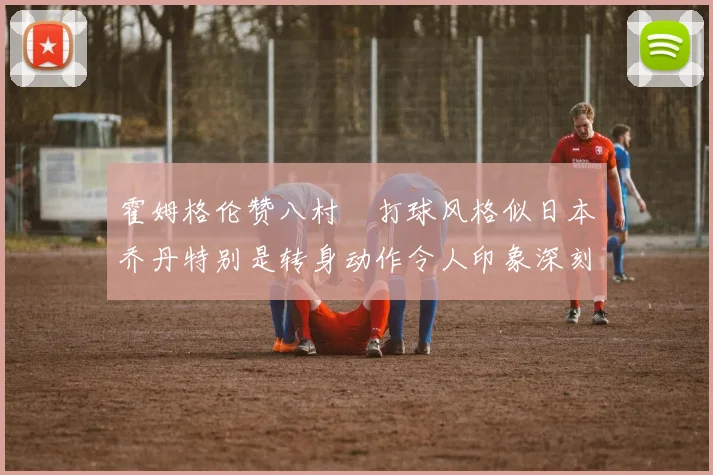 霍姆格伦赞八村塁打球风格似日本乔丹特别是转身动作令人印象深刻