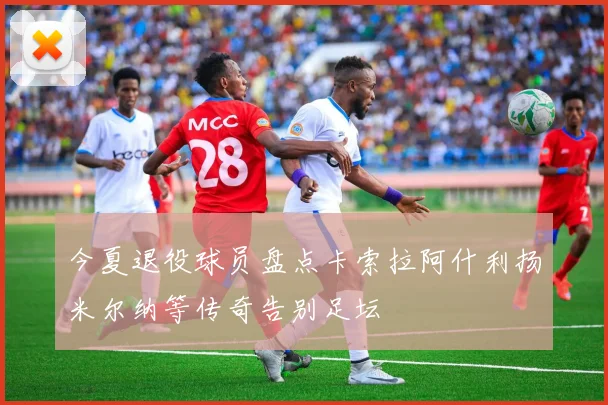 今夏退役球员盘点卡索拉阿什利扬米尔纳等传奇告别足坛