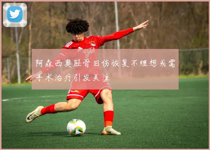 阿森西奥胫骨旧伤恢复不理想或需手术治疗引发关注