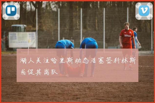 湖人关注哈里斯动态活塞签科林斯或促其离队