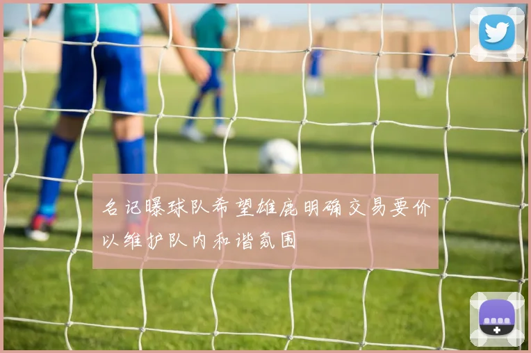 名记曝球队希望雄鹿明确交易要价以维护队内和谐氛围