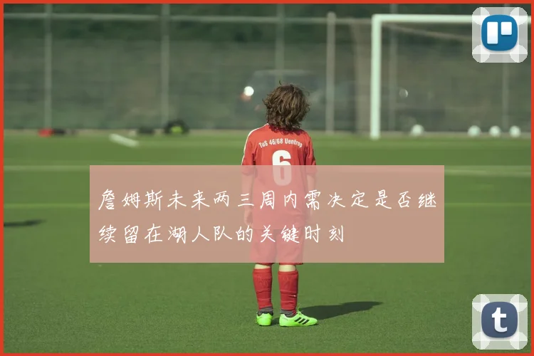 詹姆斯未来两三周内需决定是否继续留在湖人队的关键时刻