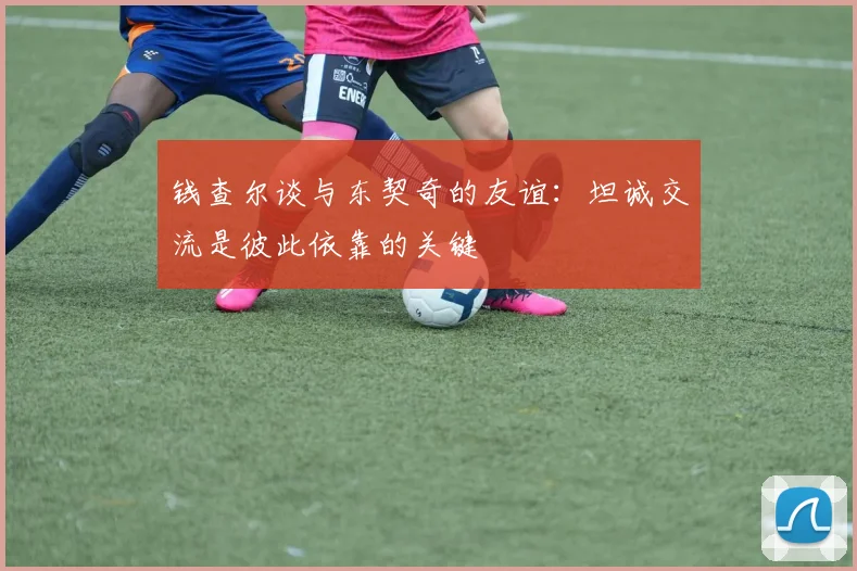 钱查尔谈与东契奇的友谊：坦诚交流是彼此依靠的关键