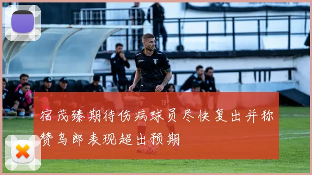 宿茂臻期待伤病球员尽快复出并称赞乌郎表现超出预期