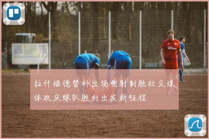 拉什福德替补出场兜射制胜社交媒体欢庆球队胜利出发新征程