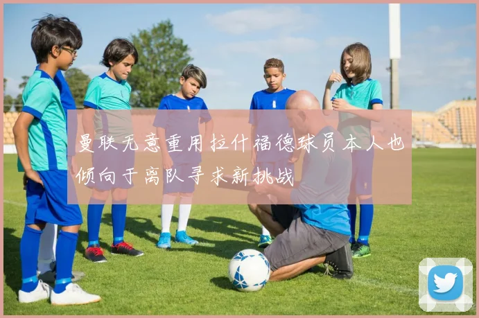 曼联无意重用拉什福德球员本人也倾向于离队寻求新挑战