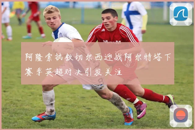 阿隆索执教切尔西迎战阿尔特塔下赛季英超对决引发关注